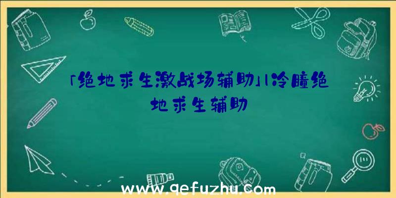 「绝地求生激战场辅助」|冷瞳绝地求生辅助